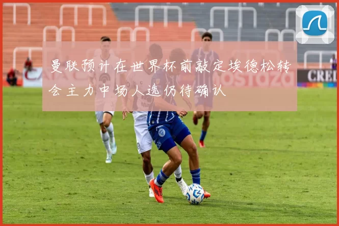 曼联预计在世界杯前敲定埃德松转会主力中场人选仍待确认