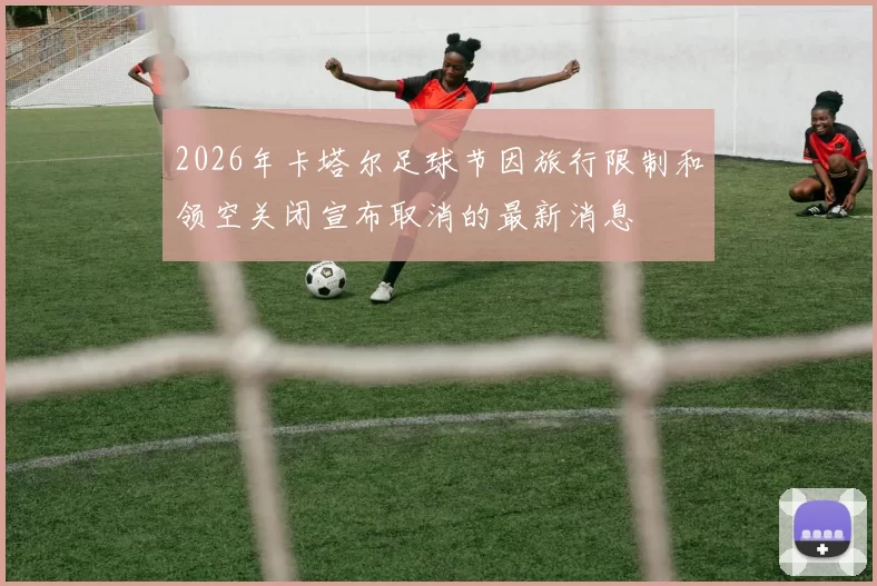 2026年卡塔尔足球节因旅行限制和领空关闭宣布取消的最新消息