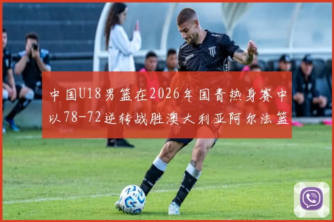 中国U18男篮在2026年国青热身赛中以78-72逆转战胜澳大利亚阿尔法篮球学院
