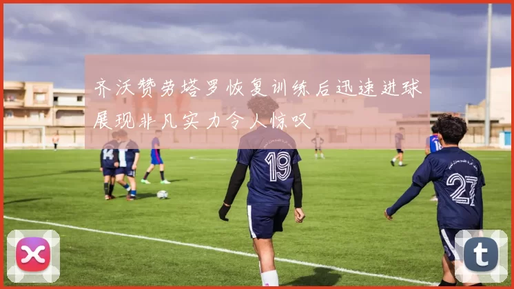 齐沃赞劳塔罗恢复训练后迅速进球展现非凡实力令人惊叹