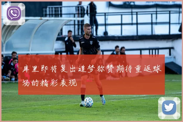 库里即将复出追梦称赞期待重返球场的精彩表现