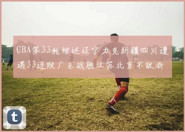 CBA第33轮综述辽宁力克新疆四川遭遇33连败广东战胜江苏北京不敌浙江