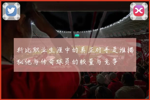 科比职业生涯中的真正对手是谁揭秘他与传奇球员的较量与竞争
