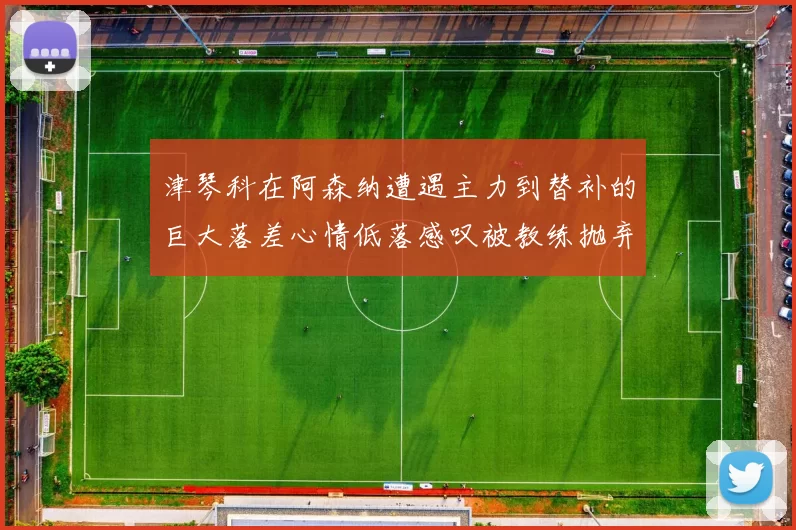 津琴科在阿森纳遭遇主力到替补的巨大落差心情低落感叹被教练抛弃