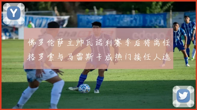 佛罗伦萨主帅瓦诺利赛季后将离任格罗索与马雷斯卡成热门接任人选