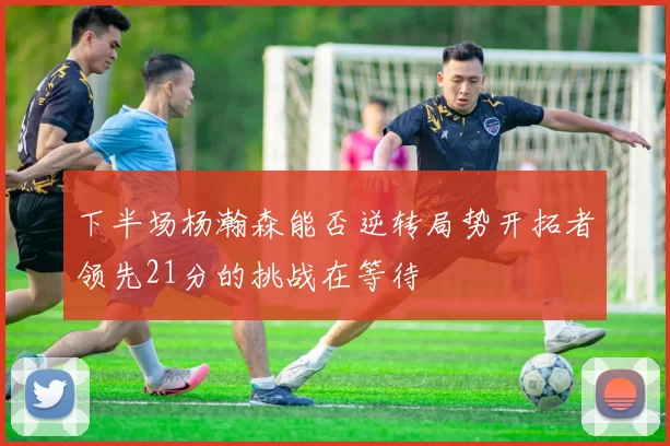 下半场杨瀚森能否逆转局势开拓者领先21分的挑战在等待