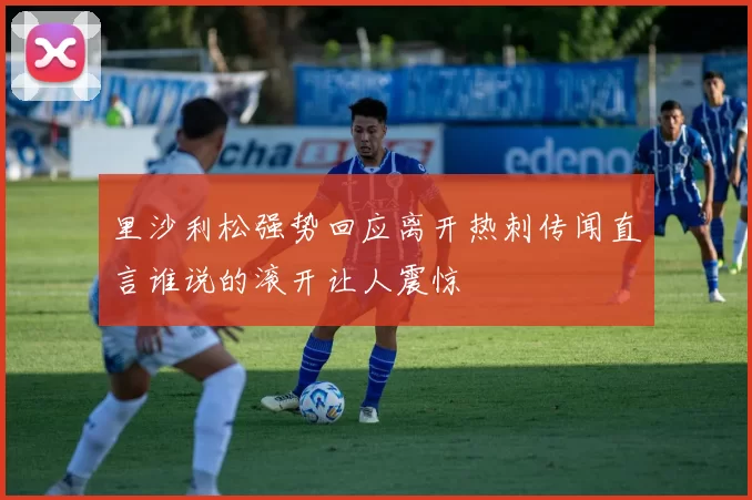 里沙利松强势回应离开热刺传闻直言谁说的滚开让人震惊