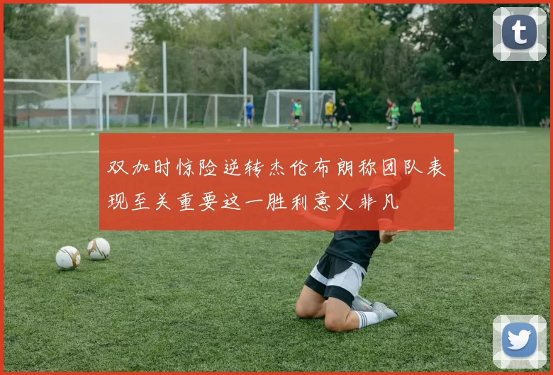 双加时惊险逆转杰伦布朗称团队表现至关重要这一胜利意义非凡