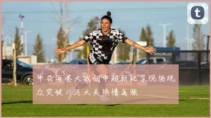 申花海港大战创中超新纪录现场观众突破六万大关热情高涨