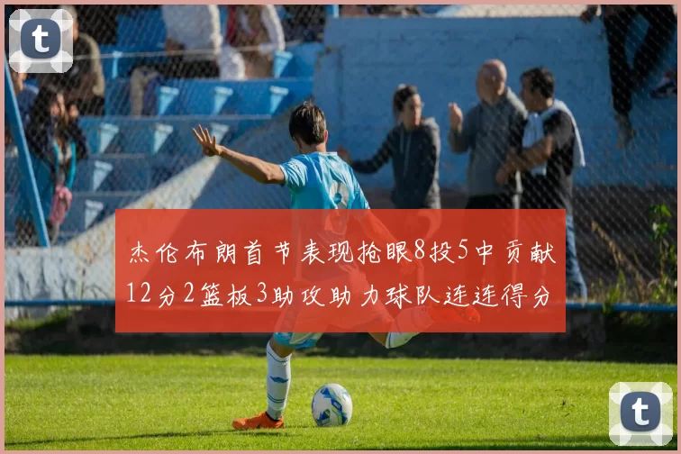 杰伦布朗首节表现抢眼8投5中贡献12分2篮板3助攻助力球队连连得分