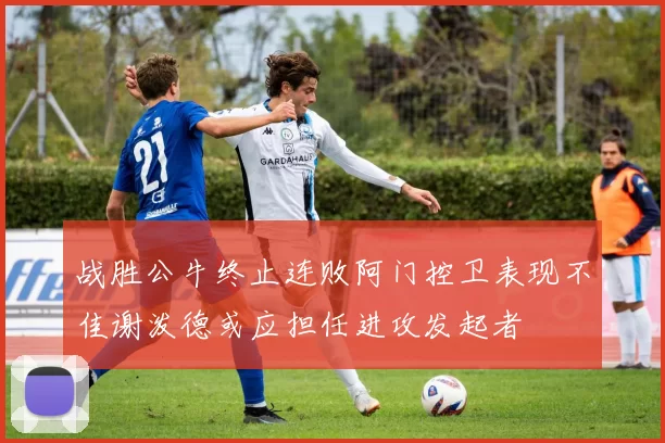 战胜公牛终止连败阿门控卫表现不佳谢泼德或应担任进攻发起者